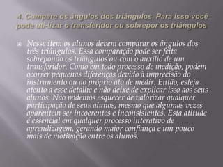 

Nesse item os alunos devem comparar os ângulos dos
três triângulos. Essa comparação pode ser feita
sobrepondo os triângulos ou com o auxílio de um
transferidor. Como em todo processo de medição, podem
ocorrer pequenas diferenças devido à imprecisão do
instrumento ou ao próprio ato de medir. Então, esteja
atento a esse detalhe e não deixe de explicar isso aos seus
alunos. Não podemos esquecer de valorizar qualquer
participação de seus alunos, mesmo que algumas vezes
aparentem ser incoerentes e inconsistentes. Esta atitude
é essencial em qualquer processo interativo de
aprendizagem, gerando maior confiança e um pouco
mais de motivação entre os alunos.

 