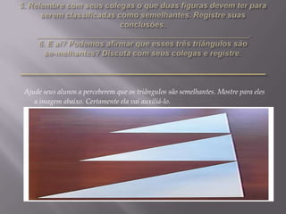 Ajude seus alunos a perceberem que os triângulos são semelhantes. Mostre para eles
a imagem abaixo. Certamente ela vai auxiliá-lo.

 