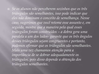 

Se os alunos não perceberem sozinhos que os três
triângulos são semelhantes, isso pode indicar que
eles não dominam o conceito de semelhança. Nesse
caso, sugerimos que você retome esse assunto e, em
seguida, mostre que a maneira pela qual esses
triângulos foram construídos – a dobra gera uma
paralela a um dos lados- garante que os três ângulos
desses triângulos sejam congruentes e portanto,
podemos afirmar que os triângulos são semelhantes.
Mais uma vez chamamos atenção para a
importância de se dobrar adequadamente os
triângulos, pois disso depende a obtenção dos
triângulos semelhantes.

 
