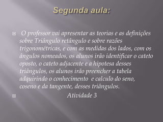 



O professor vai apresentar as teorias e as definições
sobre Triângulo retângulo e sobre razões
trigonométricas, e com as medidas dos lados, com os
ângulos nomeados, os alunos irão identificar o cateto
oposto, o cateto adjacente e a hipotesa desses
triângulos, os alunos irão preencher a tabela
adquirindo o conhecimento e calculo do seno,
coseno e da tangente, desses triângulos.
Atividade 3

 