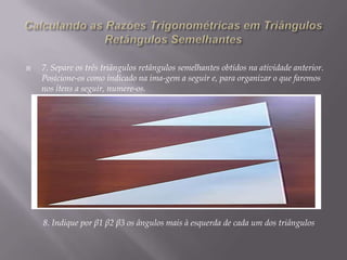

7. Separe os três triângulos retângulos semelhantes obtidos na atividade anterior.
Posicione-os como indicado na ima-gem a seguir e, para organizar o que faremos
nos itens a seguir, numere-os.

8. Indique por β1 β2 β3 os ângulos mais à esquerda de cada um dos triângulos

 