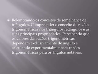 

Relembrando os conceitos de semelhança de
triângulos. Compreender o conceito de razões
trigonométricas nos triângulos retângulos e as
suas principais propriedades. Percebendo que
os valores das razões trigonométricas
dependem exclusivamente do ângulo e
calculando experimentalmente as razões
trigonométricas para os ângulos notáveis.

 