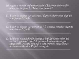 10. Agora é momento da observação. Observe os valores dos
senos dos ângulos β. O que você percebe?

____________________________________________________________________.

11. E com os valores dos cossenos? É possível perceber alguma
semelhança? Qual?
____________________________________________________________________.

12. E com os valores das tangentes? É possível perceber alguma
semelhança? Qual?
____________________________________________________________________.

13. Será que o tamanho do triângulo influencia no valor das
razões trigonométricas? A que conclusão seus colegas
chegaram? Discuta com eles e veja se vocês chegaram às
mesmas conclusões. Registre a seguir.

____________________________________________________________________.

 