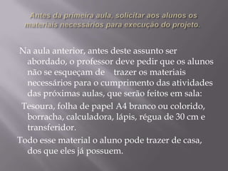Na aula anterior, antes deste assunto ser
abordado, o professor deve pedir que os alunos
não se esqueçam de trazer os materiais
necessários para o cumprimento das atividades
das próximas aulas, que serão feitos em sala:
Tesoura, folha de papel A4 branco ou colorido,
borracha, calculadora, lápis, régua de 30 cm e
transferidor.
Todo esse material o aluno pode trazer de casa,
dos que eles já possuem.

 