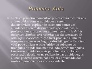 

1) Neste primeiro momento,o professor irá mostrar aos
alunos o blog com as atividades a serem
desenvolvidas, explicando assim um pouco das
atividades a serem desenvolvidas pelos alunos, o
professor deve propor aos alunos a construção de três
triângulos idênticos, com materiais que eles trouxeram de
casa, depois que a construção tiver pronta, o aluno irá
compare e nomear os ângulos dos triângulos. Para isso
você pode utilizar o transferidor ou sobrepor os
triângulos e ainda irão medir o lado desses triângulos.
Com essas atividades mais para frente com toda a
observação do alunos na realização das atividades, os
alunos poderão determinar o valor aproximado das
razões trigonométricas correspondente.

 