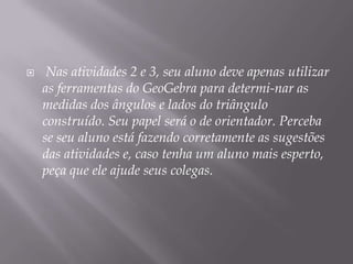 

Nas atividades 2 e 3, seu aluno deve apenas utilizar
as ferramentas do GeoGebra para determi-nar as
medidas dos ângulos e lados do triângulo
construído. Seu papel será o de orientador. Perceba
se seu aluno está fazendo corretamente as sugestões
das atividades e, caso tenha um aluno mais esperto,
peça que ele ajude seus colegas.

 