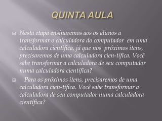 



Nesta etapa ensinaremos aos os alunos a
transformar o calculadora do computador em uma
calculadora cientifica, já que nos próximos itens,
precisaremos de uma calculadora cien-tífica. Você
sabe transformar a calculadora de seu computador
numa calculadora científica?
Para os próximos itens, precisaremos de uma
calculadora cien-tífica. Você sabe transformar a
calculadora de seu computador numa calculadora
científica?

 