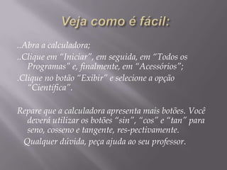 ..Abra a calculadora;
..Clique em “Iniciar”, em seguida, em “Todos os
Programas” e, finalmente, em “Acessórios”;
.Clique no botão “Exibir” e selecione a opção
“Científica”.
Repare que a calculadora apresenta mais botões. Você
deverá utilizar os botões “sin”, “cos” e “tan” para
seno, cosseno e tangente, res-pectivamente.
Qualquer dúvida, peça ajuda ao seu professor.

 