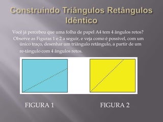 Você já percebeu que uma folha de papel A4 tem 4 ângulos retos?
Observe as Figuras 1 e 2 a seguir, e veja como é possível, com um
único traço, desenhar um triângulo retângulo, a partir de um
re-tângulo com 4 ângulos retos.

FIGURA 1

FIGURA 2

 