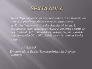 Nesta etapa ainda com o Geogbra entra em discussão com aos
alunos os problemas abaixo em dupla, encontrando
as Razões Trigonométricas dos Ângulos Notáveis: 1.
Seguindo as dicas dadas na atividade 2, construa a partir de
seu triângulo (utilizando a opção redefinição) um outro de
ângulos agudos 30º e 60º. Depois preencheremos as tabelas
a seguir.
Atividade 5
Encontrando as Razões Trigonométricas dos Ângulos
Notáveis

 