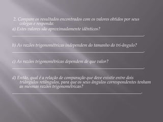 2. Compare os resultados encontrados com os valores obtidos por seus
colegas e responda:
a) Estes valores são aproximadamente idênticos?
__________________________________________________________.
b) As razões trigonométricas independem do tamanho do tri-ângulo?
__________________________________________________________.
c) As razões trigonométricas dependem de que valor?
__________________________________________________________.
d) Então, qual é a relação de comparação que deve existir entre dois
triângulos retângulos, para que os seus ângulos correspondentes tenham
as mesmas razões trigonométricas?
_________________________________________________________.

 
