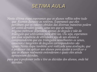 Nesta última etapa esperamos que os alunos reflita sobre tudo
que fizemos durante os roteiros. Esperamos que eles
percebam que os valores obtidos das diversas maneiras podem
ser consi-derados iguais, uma vez que as razões
trigono-métricas dependem apenas do ângulo e não do
triângulo que utilizamos para obtê-las. Ou seja, esperamos
que essa sequência de atividades aju-de aos alunos a
compreenderem que em triângulos semelhantes os senos,
cossenos e tangentes de ângulos correspondentes são
iguais.Nesta etapa também será realizada uma avaliação, que
o professor vai aplicar aos alunos para ajudar a verificar o
que os alunos realmente entenderam e quais eles ainda
apresentam dúvidas,
para que o professor volte e tire as dúvidas dos alunos, onde há
dúvidas.

 