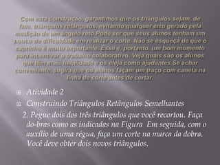 Atividade 2
 Construindo Triângulos Retângulos Semelhantes
2. Pegue dois dos três triângulos que você recortou. Faça
do-bras como as indicadas na Figura Em seguida, com o
auxílio de uma régua, faça um corte na marca da dobra.
Você deve obter dois novos triângulos.


 