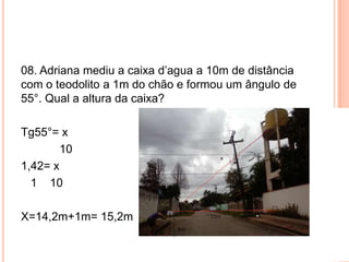 08. Adriana mediu a caixa d’agua a 10m de distância
com o teodolito a 1m do chão e formou um ângulo de
55°. Qual a altura da caixa?
Tg55°= x
10
1,42= x
1 10
X=14,2m+1m= 15,2m
 