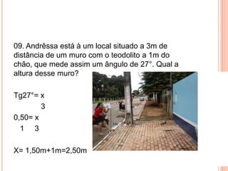 09. Andrêssa está à um local situado a 3m de
distância de um muro com o teodolito a 1m do
chão, que mede assim um ângulo de 27°. Qual a
altura desse muro?
Tg27°= x
3
0,50= x
1 3
X= 1,50m+1m=2,50m
 