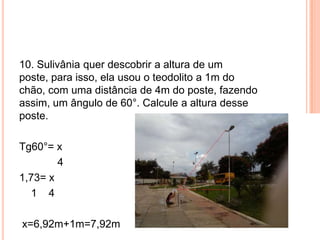 10. Sulivânia quer descobrir a altura de um
poste, para isso, ela usou o teodolito a 1m do
chão, com uma distância de 4m do poste, fazendo
assim, um ângulo de 60°. Calcule a altura desse
poste.
Tg60°= x
4
1,73= x
1 4
x=6,92m+1m=7,92m
 