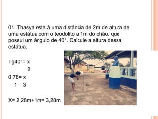 01. Thasya esta à uma distância de 2m de altura de
uma estátua com o teodolito a 1m do chão, que
possui um ângulo de 40°. Calcule a altura dessa
estátua.
Tg40°= x
2
0,76= x
1 3
X= 2,28m+1m= 3,28m
 