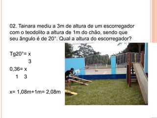 02. Tainara mediu a 3m de altura de um escorregador
com o teodolito a altura de 1m do chão, sendo que
seu ângulo é de 20°. Qual a altura do escorregador?
Tg20°= x
3
0,36= x
1 3
x= 1,08m+1m= 2,08m
 