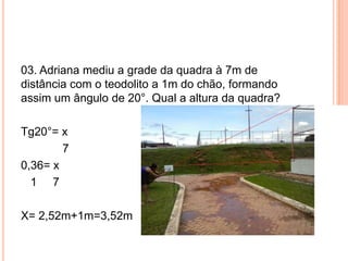 03. Adriana mediu a grade da quadra à 7m de
distância com o teodolito a 1m do chão, formando
assim um ângulo de 20°. Qual a altura da quadra?
Tg20°= x
7
0,36= x
1 7
X= 2,52m+1m=3,52m
 