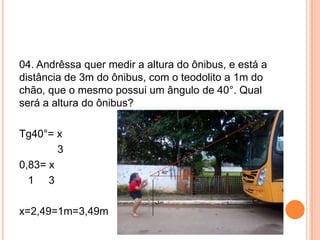 04. Andrêssa quer medir a altura do ônibus, e está a
distância de 3m do ônibus, com o teodolito a 1m do
chão, que o mesmo possui um ângulo de 40°. Qual
será a altura do ônibus?
Tg40°= x
3
0,83= x
1 3
x=2,49=1m=3,49m
 