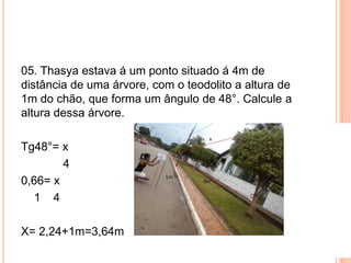 05. Thasya estava á um ponto situado á 4m de
distância de uma árvore, com o teodolito a altura de
1m do chão, que forma um ângulo de 48°. Calcule a
altura dessa árvore.
Tg48°= x
4
0,66= x
1 4
X= 2,24+1m=3,64m
 
