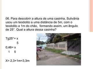 06. Para descobrir a altura de uma casinha, Sulivânia
usou um teodolito a uma distância de 5m, com o
teodolito a 1m do chão, formando assim, um ângulo
de 25°. Qual a altura dessa casinha?
Tg25°= x
5
0,46= x
1 5
X= 2,3+1m=3,3m
 