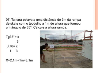 07. Tainara estava a uma distância de 3m da rampa
de skate com o teodolito a 1m de altura que formou
um ângulo de 35°. Calcule a altura rampa.
Tg35°= x
3
0,70= x
1 3
X=2,1m+1m=3,1m
 