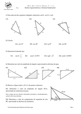 Ficha de Apoio ao Estudo da Matemática A – 11º ano
Tema: Razões trigonométricas e fórmula fundamental
Ficha Estruturada pela Professora Ana Paula Lopes Pág.1
1. Para cada um dos seguintes triângulos, determina sen , cos e tg .
1.1. 1.2. 1.3.
2. Calcula:
2.1. º35sen 2.2. º48cos 2.3. º45tg 2.4. º60cos
3. Determina β sabendo que:
3.1.
2
1
sen  3.2. 7071,0cos  3.3. 3tg  3.4. 9945,0sen 
4. Determina um valor da amplitude do ângulo α aproximado às décimas do grau.
4.1. 4.2. 4.3. 4.4.
5. Observa a figura onde A, B e C são pontos colineares.
5.1. Determina o valor da amplitude do ângulo DCA,
aproximado às centésimas do grau.
Nota: sempre que nos cálculos intermédios procederes a arredondamentos,
conserva três casas decimais.
5.2. Determina o valor do comprimento do segmento de reta
BC, aproximado às décimas do centímetro.
 
