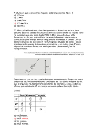 A altura em que se encontra o foguete, após ter percorrido 12km, é
a) dam600
b) m000.2
c) dm3000.6
d) cm3000.600
e) m000.120
03. Uma baixa histórica no nível das águas no rio Amazonas em sua parte
peruana deixou o Estado do Amazonas em situação de alerta e a Região Norte
na expectativa da pior seca desde 2005. [...] Em alguns trechos, o Rio
Amazonas já não tem profundidade para que balsas com mercadorias e
combustível para energia elétrica cheguem até as cidades. A Defesa Civil já
declarou situação de atenção em 16 municípios e situação de alerta – etapa
imediatamente anterior à situação de emergência – em outros nove. Porém,
alguns trechos do rio Amazonas ainda permitem plenas condições de
navegabilidade.
Texto adaptado de: http://www.ecodebate.com.br/2010/09/10/com-seca-no-peru-nivel-do-rioamazonas-
diminuiu-e-regiao-norte-teme-pior-estiagem-desde-2005/ Acesso em: 10 nov. 2010.
Considerando que um barco parte de A para atravessar o rio Amazonas; que a
direção de seu deslocamento forma um ângulo de 120º com a margem do rio;
que a largura do rio, teoricamente constante, de 60 metros, então, podemos
afirmar que a distância AB em metros percorrida pela embarcação foi de...
Dados:
Seno Cosseno Tangente
0º
1
2
3
2
3
3
45º
2
2
2
2
1
60º
3
2
1
2
3
a) 60 3 metros.
b) 40 3 metros.
c) 120 metros.
d) 20 3 metros.
 
