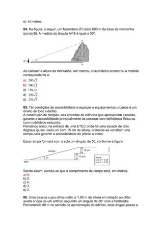 e) 40 metros.
04. Na figura, a seguir, um fazendeiro (F) dista 600 m da base da montanha
(ponto B). A medida do ângulo A ˆF B é igual a 30º.
Ao calcular a altura da montanha, em metros, o fazendeiro encontrou a medida
correspondente a:
a) 3200
b) 2100
c) 3150
d) 2250
e) 3250
05. Ter condições de acessibilidade a espaços e equipamentos urbanos é um
direito de todo cidadão.
A construção de rampas, nas entradas de edifícios que apresentam escadas,
garante a acessibilidade principalmente às pessoas com deficiência física ou
com mobilidade reduzida.
Pensando nisso, na entrada de uma ETEC onde há uma escada de dois
degraus iguais, cada um com 15 cm de altura, pretende-se construir uma
rampa para garantir a acessibilidade do prédio a todos.
Essa rampa formará com o solo um ângulo de 30, conforme a figura.
Sendo assim, conclui-se que o comprimento da rampa será, em metros,
a) 6.
b) 5.
c) 4.
d) 3.
e) 2.
06. Uma pessoa cujos olhos estão a 1,80 m de altura em relação ao chão
avista o topo de um edifício segundo um ângulo de 30° com a horizontal.
Percorrendo 80 m no sentido de aproximação do edifício, esse ângulo passa a
 