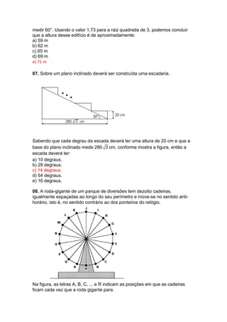 medir 60°. Usando o valor 1,73 para a raiz quadrada de 3, podemos concluir
que a altura desse edifício é de aproximadamente:
a) 59 m
b) 62 m
c) 65 m
d) 69 m
e) 71 m
07. Sobre um plano inclinado deverá ser construída uma escadaria.
Sabendo que cada degrau da escada deverá ter uma altura de 20 cm e que a
base do plano inclinado mede 280 3 cm, conforme mostra a figura, então a
escada deverá ter:
a) 10 degraus.
b) 28 degraus.
c) 14 degraus.
d) 54 degraus.
e) 16 degraus.
08. A roda-gigante de um parque de diversões tem dezoito cadeiras,
igualmente espaçadas ao longo do seu perímetro e move-se no sentido anti-
horário, isto é, no sentido contrário ao dos ponteiros do relógio.
Na figura, as letras A, B, C, ... e R indicam as posições em que as cadeiras
ficam cada vez que a roda gigante para.
 