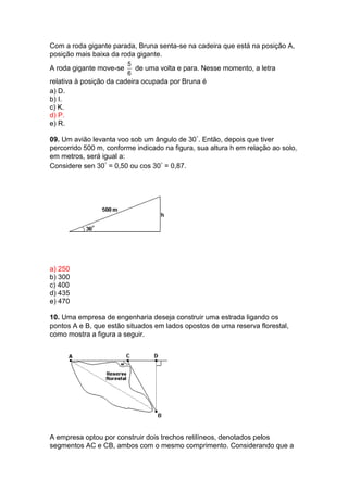 Com a roda gigante parada, Bruna senta-se na cadeira que está na posição A,
posição mais baixa da roda gigante.
A roda gigante move-se
5
6
de uma volta e para. Nesse momento, a letra
relativa à posição da cadeira ocupada por Bruna é
a) D.
b) I.
c) K.
d) P.
e) R.
09. Um avião levanta voo sob um ângulo de 30°. Então, depois que tiver
percorrido 500 m, conforme indicado na figura, sua altura h em relação ao solo,
em metros, será igual a:
Considere sen 30° = 0,50 ou cos 30° = 0,87.
a) 250
b) 300
c) 400
d) 435
e) 470
10. Uma empresa de engenharia deseja construir uma estrada ligando os
pontos A e B, que estão situados em lados opostos de uma reserva florestal,
como mostra a figura a seguir.
A empresa optou por construir dois trechos retilíneos, denotados pelos
segmentos AC e CB, ambos com o mesmo comprimento. Considerando que a
 