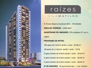 R. Amaro Bezerra Cavalcanti,694 – Vila Matilde
ÁREA DO TERRENO 3.963,99m²
QUANTIDADE DE UNIDADES 276 unidades (37 com 2
vagas)
PROGRAMA DE APTOS:
182 aptos de 2 dorms sendo 1 suíte – 60,98 m²
88 aptos de e 3 dorms sendo 1 suíte – 73,26
2 aptos Garden de 3 dorm sendo 1 suíte - 93,25 m²
2 aptos Garden de 3 dorm sendo 1 suíte - 82,32 m²
2 aptos Garden de 2 dorm sendo 1 suíte - 68,32 m²
Nº DE ANDARES 22 pavimentos tipo + 1 pav. Garden
 