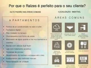 Por que o Raízes é perfeito para o seu cliente?
 Pontos de ar condicionado na sala e suíte;
 Fechadura digital;
 Piso nivelado no terraço;
 Churrasqueira com forno de pizza;
 Misturador de água quente e fria nos banheiros e
cozinha;
 Bacias com válvula dual flush;
 Laje com tratamento acústico;
 Persianas de enrolar;
 Revestimento do banheiro entregue até o teto
 Acabamentos das melhores marcas;
 Personalização de unidade
A P A R T A M E N T O S
Á R E A S C O M U N S
Reaproveitamento de
águas pluviais para
lavagens das áreas
comuns e irrigação de
jardim
Lâmpadas de LED em
toda a área comum
Metais
economizadores
de água nas áreas
comuns
Sistema de
coleta seletiva
de lixo
Canteiros com
árvores frutíferas
Horta de temperos
Car wash Copa e vestiário
para funcionários
Ar condiciona nas
áreas comuns
•ALTO PADRÃO NAS ÁREAS COMUNS •LOCALIZAÇÃO IMBATÍVEL
 