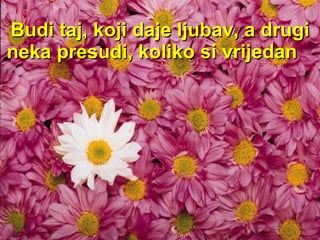 Budi taj, koji daje ljubav ,  a  drugi neka presudi, koliko si vrijedan   