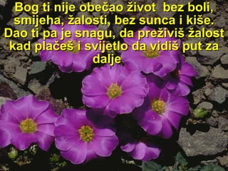 Bog ti nije obečao život  bez boli, smijeha, žalosti, bez   sunca i kiše. Dao ti pa je snagu, da preživiš žalost kad plačeš i svijetlo da vidiš put za dalje  