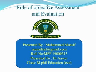 Role of objective Assessment
and Evaluation
Presented By : Muhammad Munsif
munsifsail@gmail.com
Roll No:MSF 19000315
Presented To : Dr Anwer
Class: M.phil Education (eve)
 