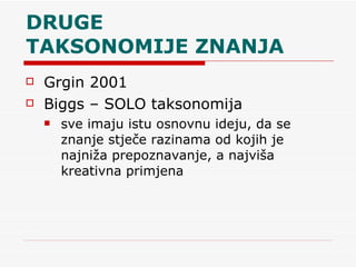 DRUGE  TAKSONOMIJE ZNANJA  Grgin 2001 Biggs – SOLO taksonomija sve imaju istu osnovnu ideju, da se znanje stječe razinama od kojih je najniža prepoznavanje, a najviša kreativna primjena 