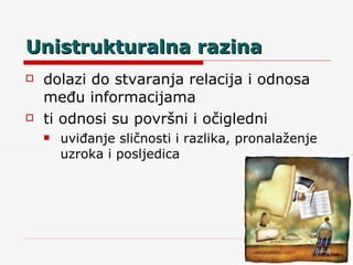 Unistrukturalna razina dolazi do stvaranja relacija i odnosa među informacijama ti odnosi su površni i očigledni uviđanje sličnosti i razlika, pronalaženje uzroka i posljedica 