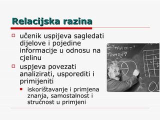 Relacijska razina učenik uspijeva sagledati dijelove i pojedine informacije u odnosu na cjelinu uspjeva povezati analizirati, usporediti i primijeniti iskorištavanje i primjena znanja, samostalnost i stručnost u primjeni 