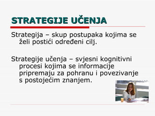 STRATEGIJE UČENJA Strategija – skup postupaka kojima se želi postići određeni cilj. Strategije učenja – svjesni kognitivni procesi kojima se informacije pripremaju za pohranu i povezivanje s postojećim znanjem. 