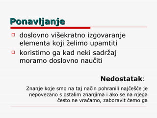 Ponavljanje doslovno višekratno izgovaranje elementa koji želimo upamtiti koristimo ga kad neki sadržaj moramo doslovno naučiti  Nedostatak :  Znanje koje smo na taj način pohranili najčešće je nepovezano s ostalim znanjima i ako se na njega često ne vraćamo, zaboravit ćemo ga 