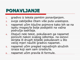 PONAVLJANJE gradivo iz teksta pamtim ponavljanjem. svoje zabilješke čitam više puta uzastopce. napamet učim ključne pojmove kako bih se na ispitu mogao/la bolje podsjetiti na važna područja sadržaja. čitajući neki tekst, pokušavam ga napamet ponoviti nakon svakog odlomka. na osnovi skripta ili drugih bilješki pokušavam u što većoj mjeri naučiti gradivo napamet. napamet učim pregled najvažnijih stručnih izraza koji sam sam izradio/la. napamet učim pravila ili formule. 