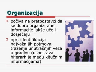 Organizacija počiva na pretpostavci da se dobro organizirane informacije lakše uče i dosjećaju npr. identifikacija najvažnijih pojmova, traženje unutrašnjih veza u gradivu (uspostava hijerarhije među ključnim informacijama) 