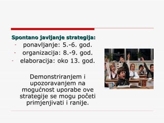Spontano javljanje strategija: ponavljanje: 5.-6. god. organizacija: 8.-9. god. elaboracija: oko 13. god. Demonstriranjem i upozoravanjem na mogućnost uporabe ove strategije se mogu početi primjenjivati i ranije. 