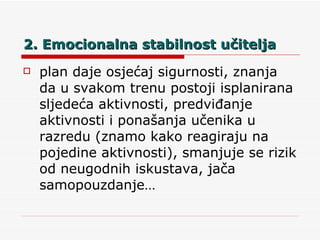 2. Emocionalna stabilnost učitelja plan daje osjećaj sigurnosti, znanja da u svakom trenu postoji isplanirana sljedeća aktivnosti, predviđanje aktivnosti i ponašanja učenika u razredu (znamo kako reagiraju na pojedine aktivnosti), smanjuje se rizik od neugodnih iskustava, jača samopouzdanje… 
