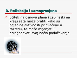 3. Refleksija i samoprocjena učitelj na osnovu plana i zabilješki na kraju sata može pratiti kako su pojedine aktivnosti prihvaćene u razredu, te može mijenjati i prilagođavati svoj način podučavanja 