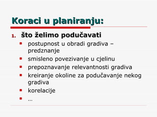 Koraci u planiranju: što želimo podučavati postupnost u obradi gradiva – predznanje smisleno povezivanje u cjelinu prepoznavanje relevantnosti gradiva kreiranje okoline za podučavanje nekog gradiva korelacije … 