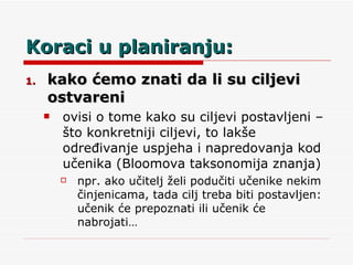 Koraci u planiranju: kako ćemo znati da li su ciljevi ostvareni ovisi o tome kako su ciljevi postavljeni – što konkretniji ciljevi, to lakše određivanje uspjeha i napredovanja kod učenika (Bloomova taksonomija znanja) npr. ako učitelj želi podučiti učenike nekim činjenicama, tada cilj treba biti postavljen: učenik će prepoznati ili učenik će nabrojati… 