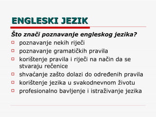 ENGLESKI JEZIK Što znači poznavanje engleskog jezika? poznavanje nekih riječi poznavanje gramatičkih pravila korištenje pravila i riječi na način da se stvaraju rečenice shvaćanje zašto dolazi do određenih pravila korištenje jezika u svakodnevnom životu profesionalno bavljenje i istraživanje jezika 